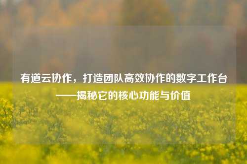 有道云协作,打造团队高效协作的数字工作台——揭秘它的核心功能与价值