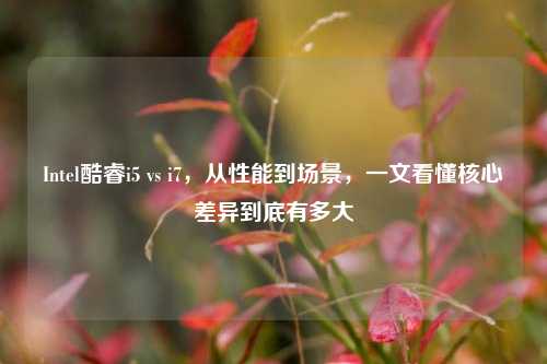 Intel酷睿i5 vs i7,从性能到场景,一文看懂核心差异到底有多大
