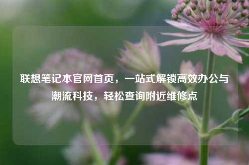 联想笔记本官网首页，一站式解锁高效办公与潮流科技，轻松查询附近维修点