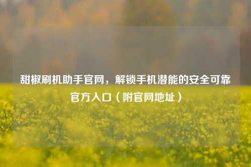 甜椒刷机助手官网，解锁手机潜能的安全可靠官方入口（附官网地址）
