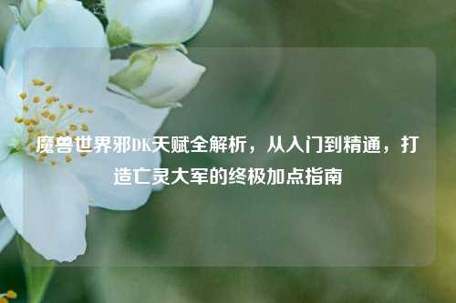 魔兽世界邪DK天赋全解析，从入门到精通，打造亡灵大军的终极加点指南