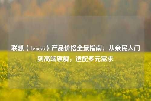 联想（Lenovo）产品价格全景指南，从亲民入门到高端旗舰，适配多元需求