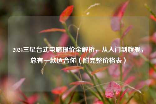 2024三星台式电脑报价全解析，从入门到旗舰，总有一款适合你（附完整价格表）