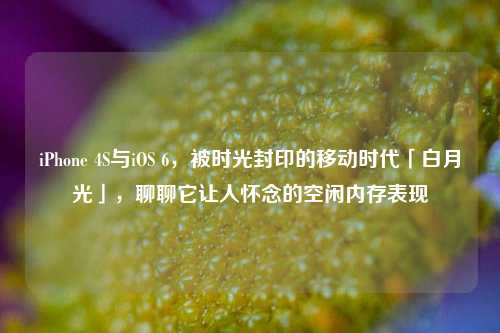iPhone 4S与iOS 6,被时光封印的移动时代「白月光」,聊聊它让人怀念的空闲内存表现