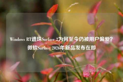 Windows RT遗珠Surface 2为何至今仍被用户偏爱？微软Surface 2026年新品发布在即
