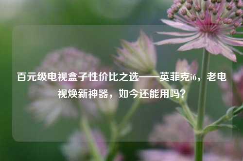 百元级电视盒子性价比之选——英菲克i6,老电视焕新神器,如今还能用吗?