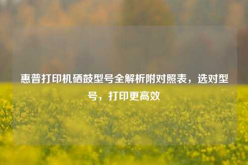 惠普打印机硒鼓型号全解析附对照表,选对型号,打印更高效