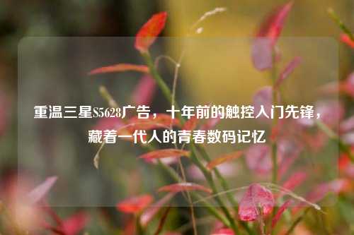 重温三星S5628广告，十年前的触控入门先锋，藏着一代人的青春数码记忆