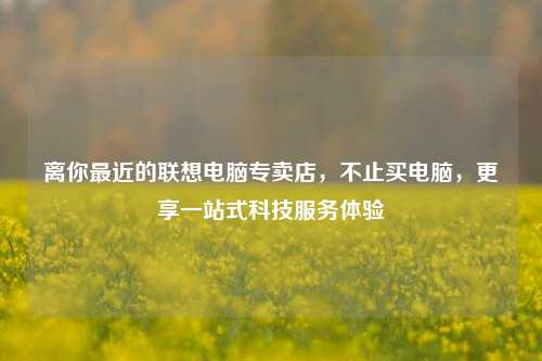 离你最近的联想电脑专卖店，不止买电脑，更享一站式科技服务体验