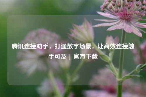 腾讯连接助手,打通数字场景,让高效连接触手可及 | 官方下载