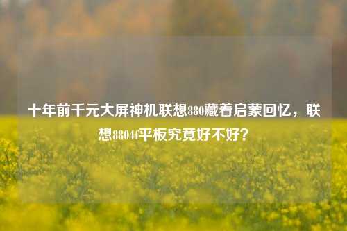 十年前千元大屏神机联想880藏着启蒙回忆,联想8804f平板究竟好不好?