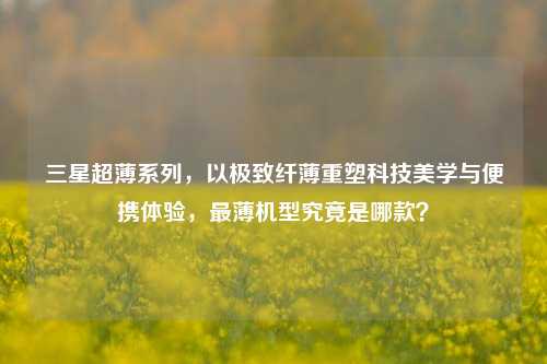 三星超薄系列,以极致纤薄重塑科技美学与便携体验,最薄机型究竟是哪款?