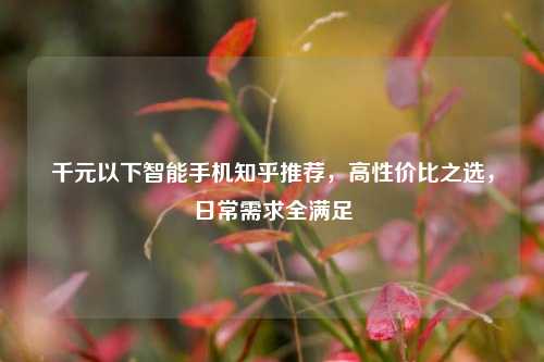 千元以下智能手机知乎推荐，高性价比之选，日常需求全满足