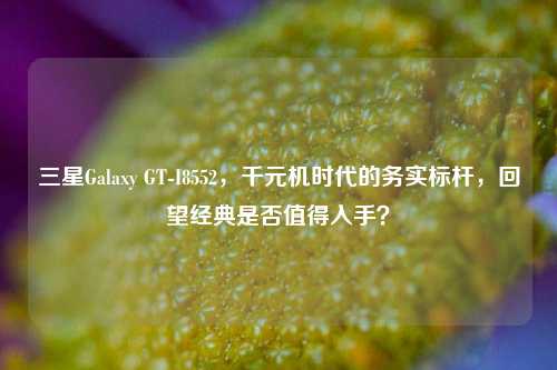 三星Galaxy GT-I8552，千元机时代的务实标杆，回望经典是否值得入手？