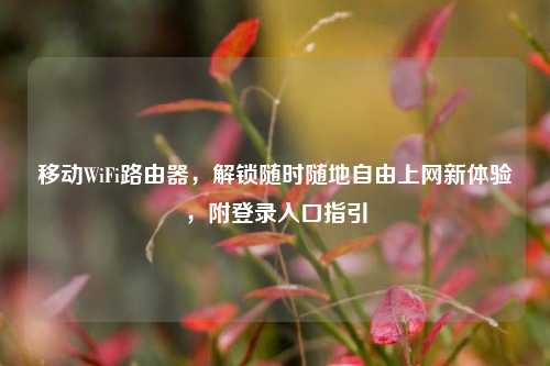 移动WiFi路由器，解锁随时随地自由上网新体验，附登录入口指引