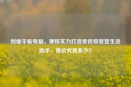 创维平板电脑，硬核实力打造亲民级智慧生活助手，售价究竟多少？