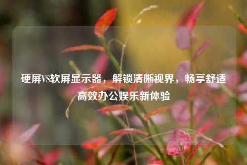 硬屏VS软屏显示器，解锁清晰视界，畅享舒适高效办公娱乐新体验