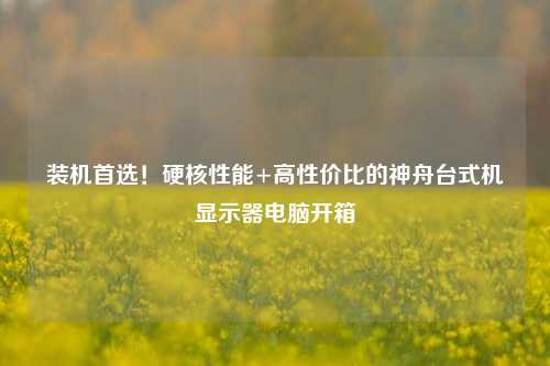 装机首选！硬核性能+高性价比的神舟台式机显示器电脑开箱