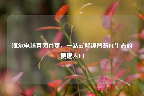 海尔电脑官网首页,一站式解锁智慧PC生态的便捷入口