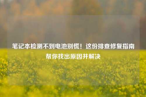 笔记本检测不到电池别慌！这份排查修复指南帮你找出原因并解决