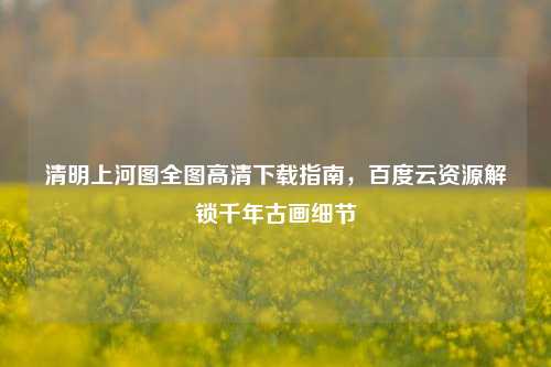 清明上河图全图高清下载指南,百度云资源解锁千年古画细节