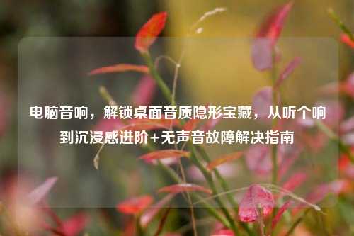 电脑音响，解锁桌面音质隐形宝藏，从听个响到沉浸感进阶+无声音故障解决指南