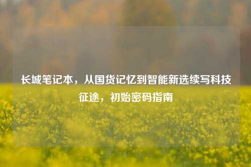 长城笔记本，从国货记忆到智能新选续写科技征途，初始密码指南