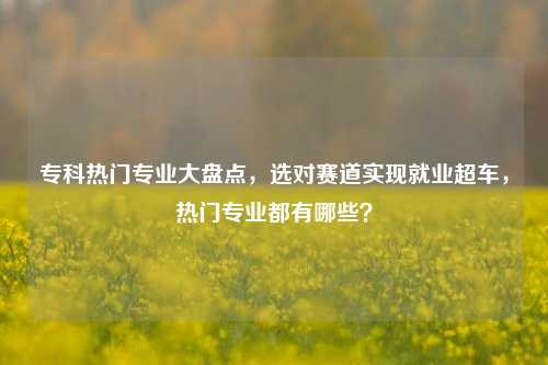 专科热门专业大盘点,选对赛道实现就业超车,热门专业都有哪些?