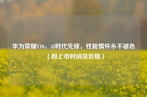 华为荣耀V10，AI时代先锋，性能情怀永不褪色（附上市时间及价格）