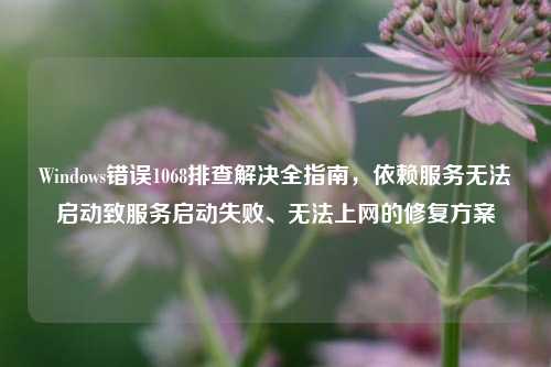 Windows错误1068排查解决全指南，依赖服务无法启动致服务启动失败、无法上网的修复方案