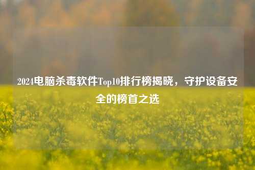 2024电脑杀毒软件Top10排行榜揭晓，守护设备安全的榜首之选