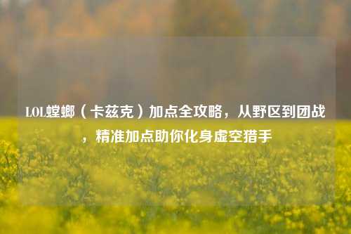 LOL螳螂（卡兹克）加点全攻略，从野区到团战，精准加点助你化身虚空猎手