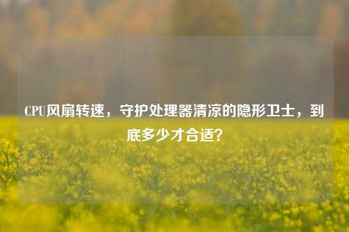 CPU风扇转速,守护处理器清凉的隐形卫士,到底多少才合适?