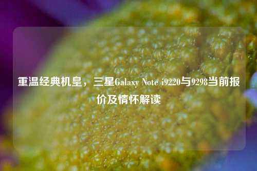 重温经典机皇，三星Galaxy Note i9220与9298当前报价及情怀解读