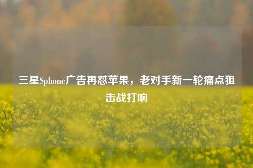 三星Sphone广告再怼苹果，老对手新一轮痛点狙击战打响