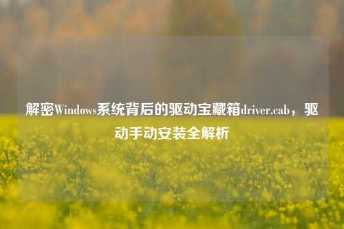解密Windows系统背后的驱动宝藏箱driver.cab,驱动手动安装全解析
