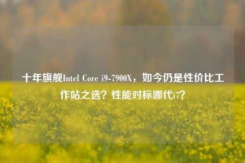 十年旗舰Intel Core i9-7900X，如今仍是性价比工作站之选？性能对标哪代i7？