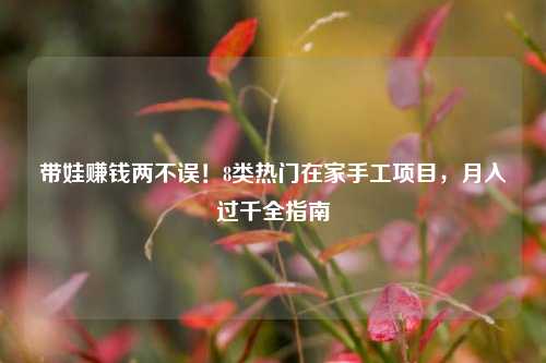 带娃赚钱两不误！8类热门在家手工项目，月入过千全指南