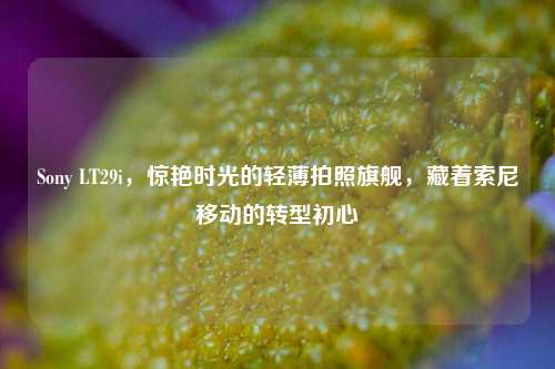 Sony LT29i，惊艳时光的轻薄拍照旗舰，藏着索尼移动的转型初心