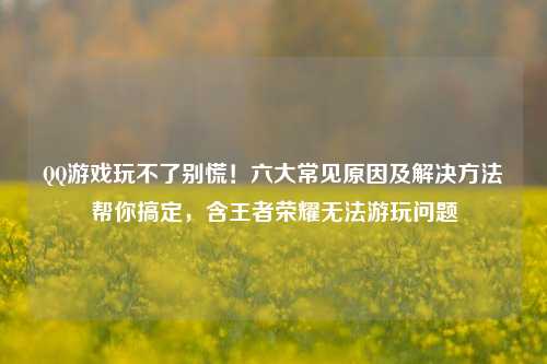 QQ游戏玩不了别慌！六大常见原因及解决方法帮你搞定，含王者荣耀无法游玩问题