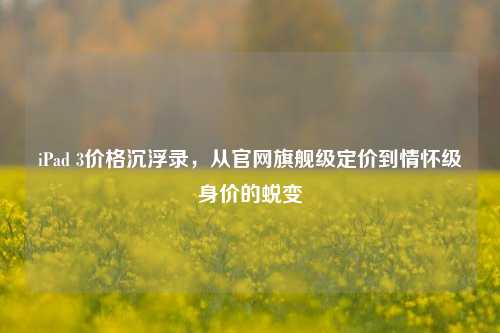 iPad 3价格沉浮录，从官网旗舰级定价到情怀级身价的蜕变
