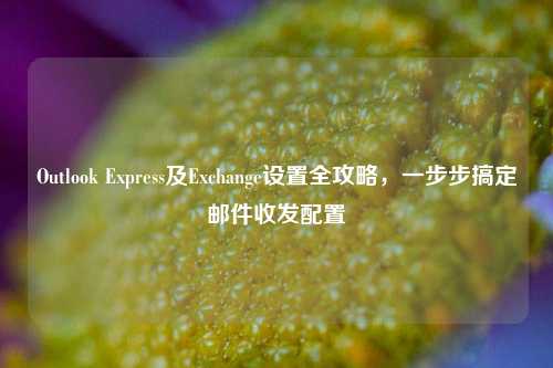 Outlook Express及Exchange设置全攻略，一步步搞定邮件收发配置