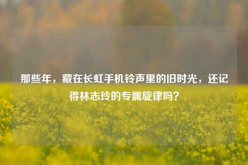那些年，藏在长虹手机铃声里的旧时光，还记得林志玲的专属旋律吗？