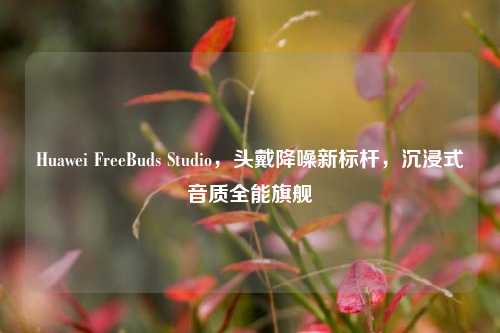 Huawei FreeBuds Studio，头戴降噪新标杆，沉浸式音质全能旗舰