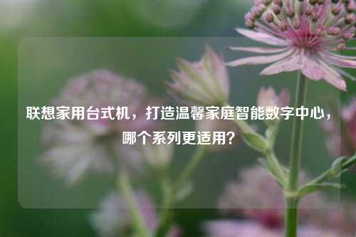 联想家用台式机，打造温馨家庭智能数字中心，哪个系列更适用？