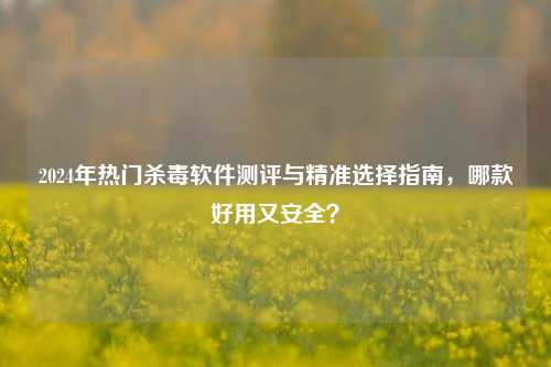 2024年热门杀毒软件测评与精准选择指南,哪款好用又安全?