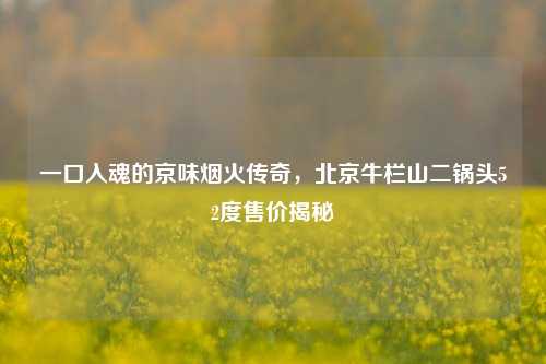 一口入魂的京味烟火传奇，北京牛栏山二锅头52度售价揭秘