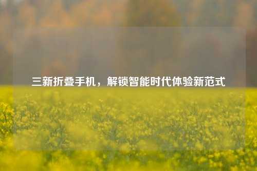 三新折叠手机，解锁智能时代体验新范式