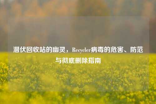 潜伏回收站的幽灵,Recycler病毒的危害、防范与彻底删除指南