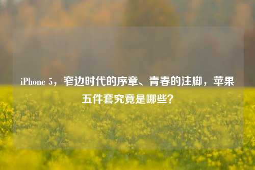 iPhone 5，窄边时代的序章、青春的注脚，苹果五件套究竟是哪些？